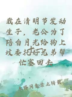 我在清明节发动生子，老公为了陪白月光给狗上坟委托好兄弟帮忙塞回去