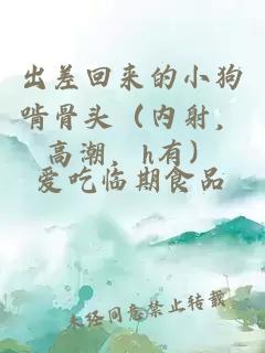 出差回来的小狗啃骨头（内射，高潮，h有）